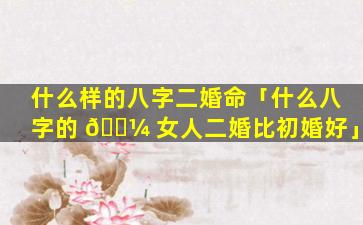 什么样的八字二婚命「什么八字的 🌼 女人二婚比初婚好」